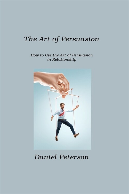 The Art of Persuasion: How to Use the Art of Persuasion in Relationship (Paperback)