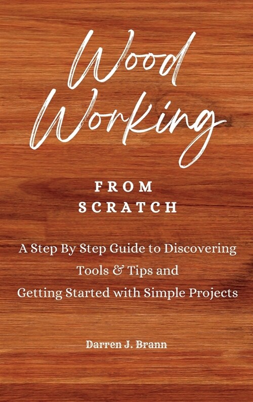 WOODWORKING from Scratch: A Step By Step Guide to Discovering Tools & Tips and Getting Started with Simple Projects (Hardcover)