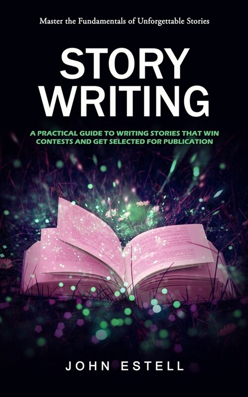 Story Writing: Master the Fundamentals of Unforgettable Stories (A Practical Guide to Writing Stories That Win Contests and Get Selec (Paperback)
