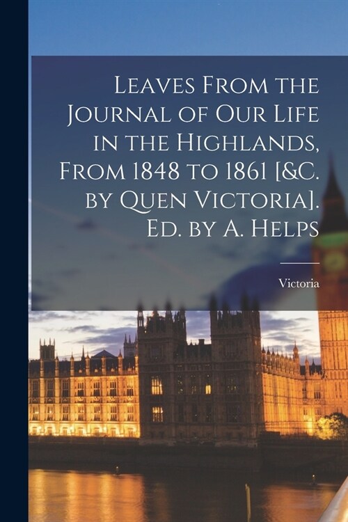 Leaves From the Journal of Our Life in the Highlands, From 1848 to 1861 [&c. by Quen Victoria]. Ed. by A. Helps (Paperback)
