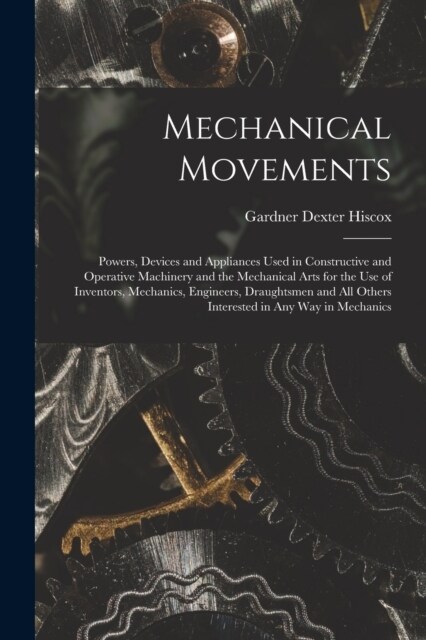 Mechanical Movements: Powers, Devices and Appliances Used in Constructive and Operative Machinery and the Mechanical Arts for the Use of Inv (Paperback)