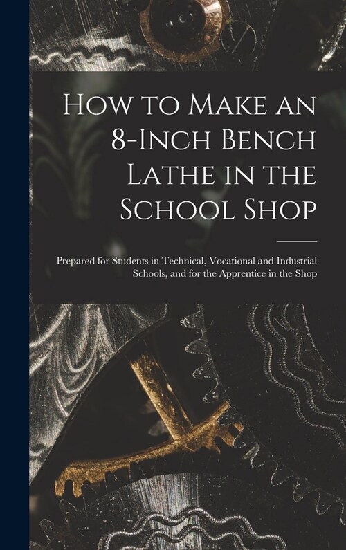 How to Make an 8-Inch Bench Lathe in the School Shop: Prepared for Students in Technical, Vocational and Industrial Schools, and for the Apprentice in (Hardcover)