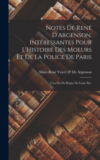 Notes De Ren?DArgenson, Int?essantes Pour LHistoire Des Moeurs Et De La Police De Paris: ?La Fin Du R?ne De Louis Xiv. (Hardcover)