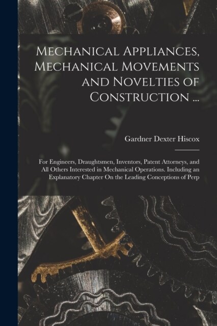 Mechanical Appliances, Mechanical Movements and Novelties of Construction ...: For Engineers, Draughtsmen, Inventors, Patent Attorneys, and All Others (Paperback)