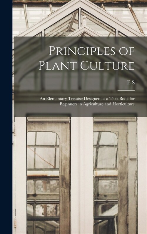 Principles of Plant Culture; an Elementary Treatise Designed as a Text-book for Beginners in Agriculture and Horticulture (Hardcover)