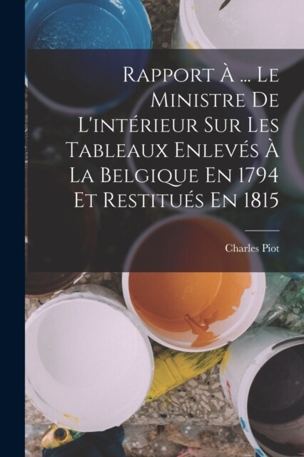 Rapport ?... Le Ministre De Lint?ieur Sur Les Tableaux Enlev? ?La Belgique En 1794 Et Restitu? En 1815 (Paperback)