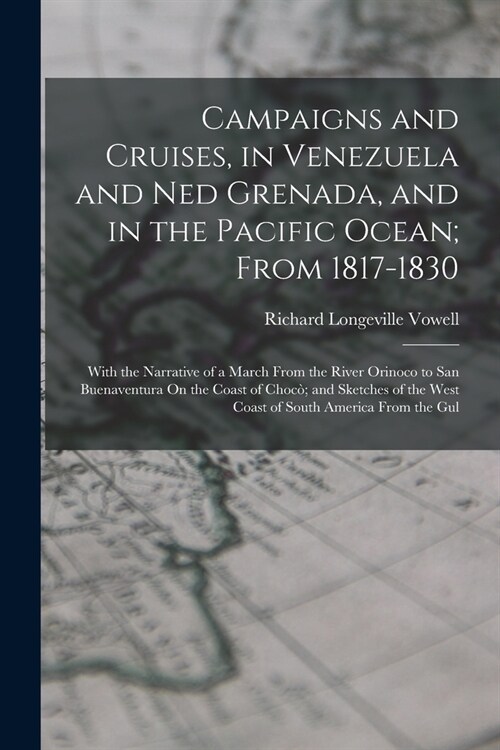 Campaigns and Cruises, in Venezuela and Ned Grenada, and in the Pacific Ocean; From 1817-1830: With the Narrative of a March From the River Orinoco to (Paperback)