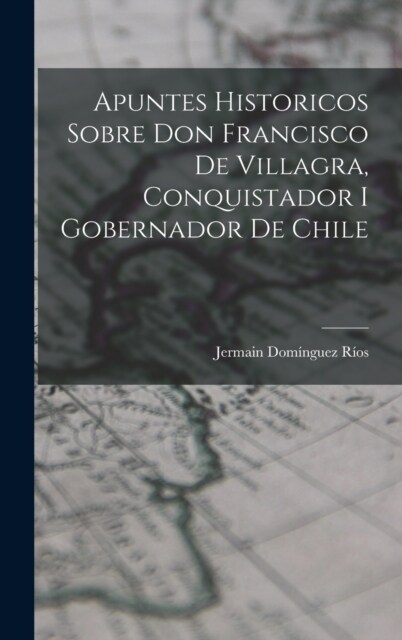 Apuntes Historicos Sobre Don Francisco De Villagra, Conquistador I Gobernador De Chile (Hardcover)