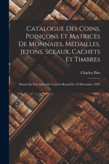 Catalogue Des Coins, Poin?ns Et Matrices De Monnaies, M?ailles, Jetons, Sceaux, Cachets Et Timbres: Dress?En Ex?ution De Larr??Royal Du 18 D?e (Paperback)