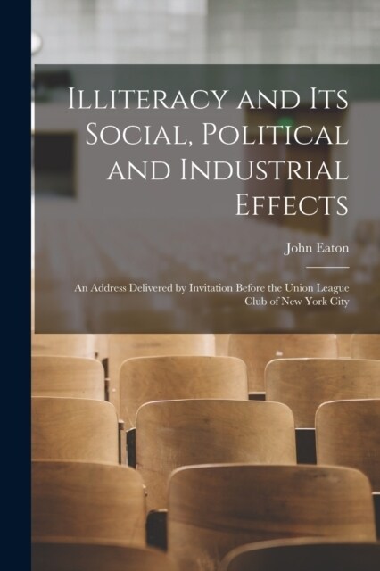 Illiteracy and its Social, Political and Industrial Effects: An Address Delivered by Invitation Before the Union League Club of New York City (Paperback)