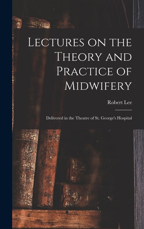 Lectures on the Theory and Practice of Midwifery: Delivered in the Theatre of St. Georges Hospital (Hardcover)