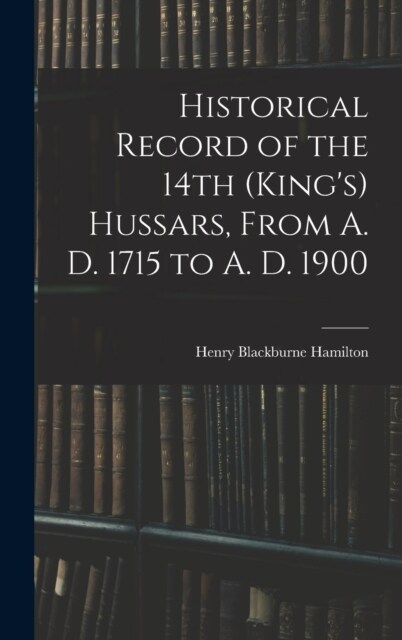 Historical Record of the 14th (Kings) Hussars, From A. D. 1715 to A. D. 1900 (Hardcover)