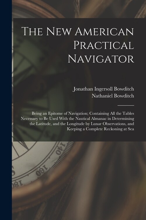 The New American Practical Navigator: Being an Epitome of Navigation; Containing All the Tables Necessary to Be Used With the Nautical Almanac in Dete (Paperback)