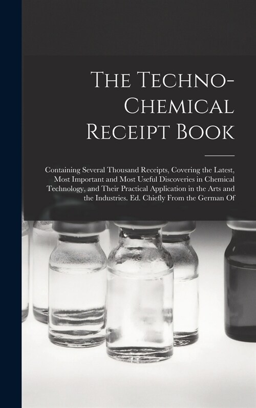 The Techno-Chemical Receipt Book: Containing Several Thousand Receipts, Covering the Latest, Most Important and Most Useful Discoveries in Chemical Te (Hardcover)