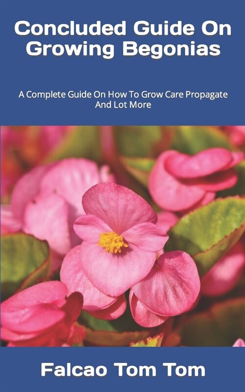 Concluded Guide On Growing Begonias: A Complete Guide On How To Grow Care Propagate And Lot More (Paperback)