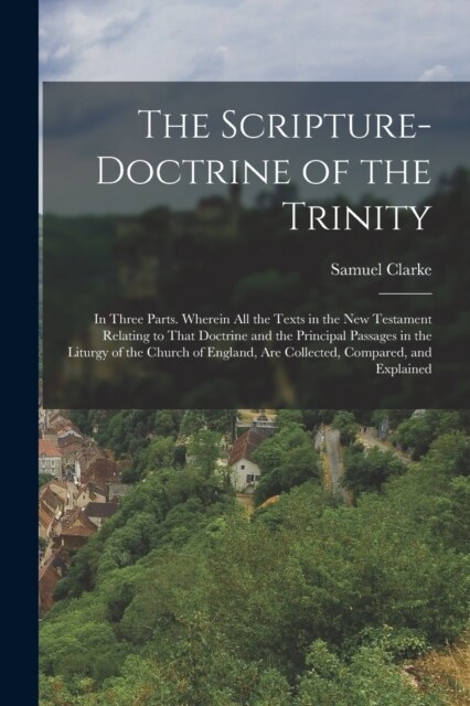 The Scripture-Doctrine of the Trinity: In Three Parts. Wherein All the Texts in the New Testament Relating to That Doctrine and the Principal Passages (Paperback)