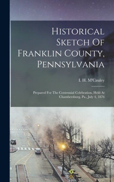 Historical Sketch Of Franklin County, Pennsylvania: Prepared For The Centennial Celebration, Held At Chambersburg, Pa., July 4, 1876 (Hardcover)