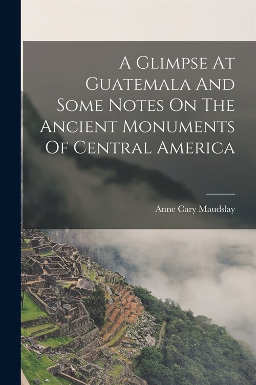 A Glimpse At Guatemala And Some Notes On The Ancient Monuments Of Central America (Paperback)