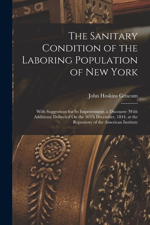 The Sanitary Condition of the Laboring Population of New York: With Suggestions for Its Improvement. a Discourse (With Additions) Delivered On the 30T (Paperback)