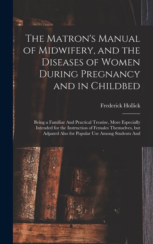 The Matrons Manual of Midwifery, and the Diseases of Women During Pregnancy and in Childbed: Being a Familiar And Practical Treatise, More Especially (Hardcover)