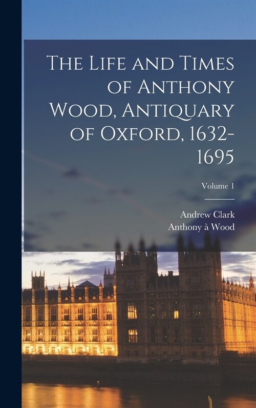 The Life and Times of Anthony Wood, Antiquary of Oxford, 1632-1695; Volume 1 (Hardcover)