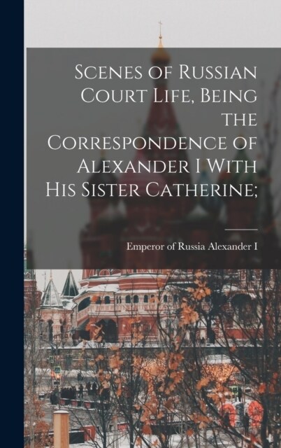 Scenes of Russian Court Life, Being the Correspondence of Alexander I With his Sister Catherine; (Hardcover)
