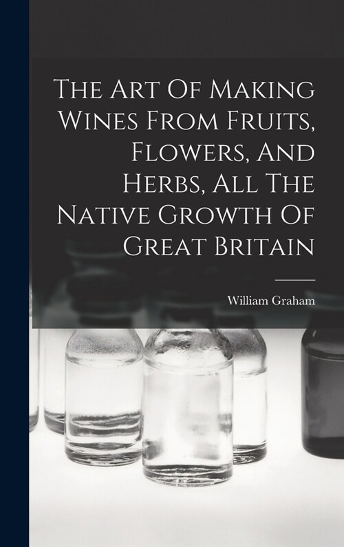 The Art Of Making Wines From Fruits, Flowers, And Herbs, All The Native Growth Of Great Britain (Hardcover)