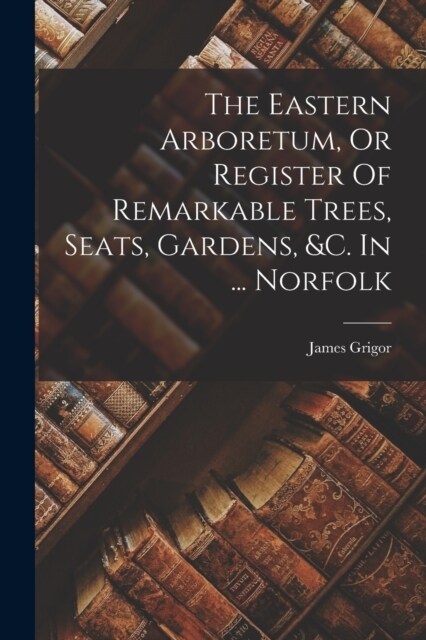 The Eastern Arboretum, Or Register Of Remarkable Trees, Seats, Gardens, &c. In ... Norfolk (Paperback)