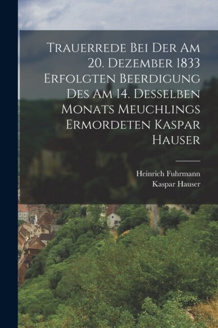 Trauerrede Bei Der Am 20. Dezember 1833 Erfolgten Beerdigung Des Am 14. Desselben Monats Meuchlings Ermordeten Kaspar Hauser (Paperback)