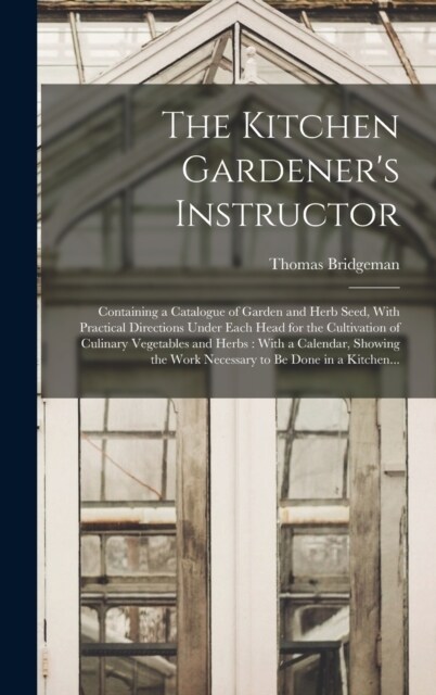 The Kitchen Gardeners Instructor: Containing a Catalogue of Garden and Herb Seed, With Practical Directions Under Each Head for the Cultivation of Cu (Hardcover)