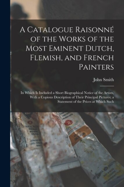 A Catalogue Raisonn?of the Works of the Most Eminent Dutch, Flemish, and French Painters: In Which Is Included a Short Biographical Notice of the Art (Paperback)