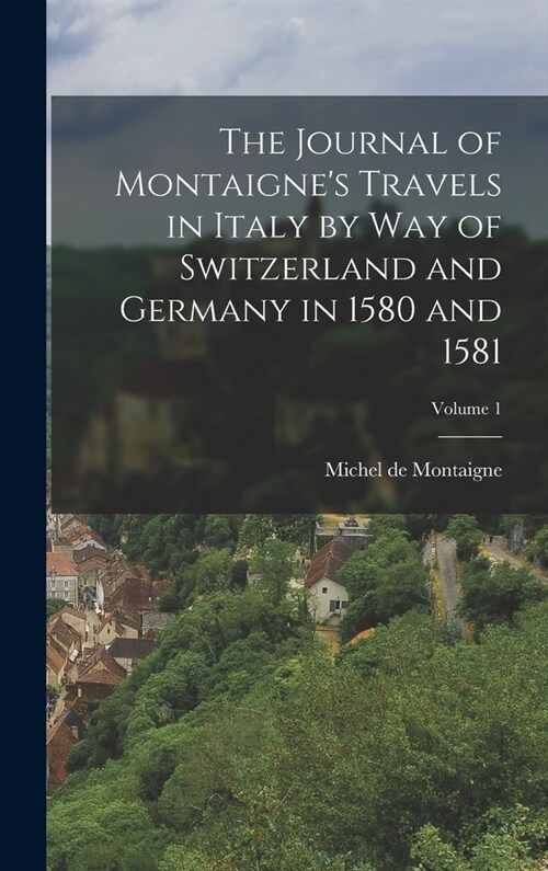 The Journal of Montaignes Travels in Italy by way of Switzerland and Germany in 1580 and 1581; Volume 1 (Hardcover)