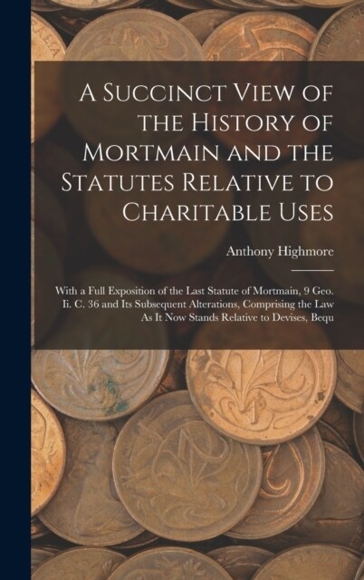 A Succinct View of the History of Mortmain and the Statutes Relative to Charitable Uses: With a Full Exposition of the Last Statute of Mortmain, 9 Geo (Hardcover)