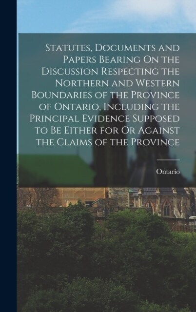 Statutes, Documents and Papers Bearing On the Discussion Respecting the Northern and Western Boundaries of the Province of Ontario, Including the Prin (Hardcover)