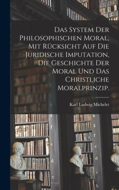 Das System der philosophischen Moral, mit R?ksicht auf die juridische Imputation, die Geschichte der Moral und das christliche Moralprinzip. (Hardcover)
