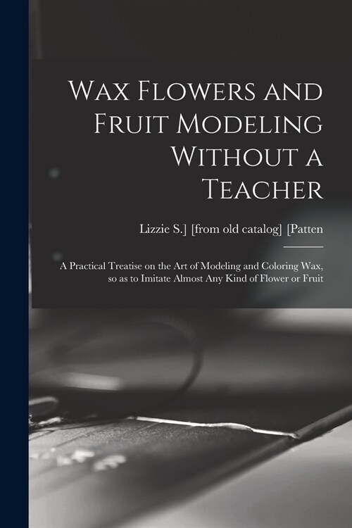 Wax Flowers and Fruit Modeling Without a Teacher; a Practical Treatise on the art of Modeling and Coloring wax, so as to Imitate Almost any Kind of Fl (Paperback)
