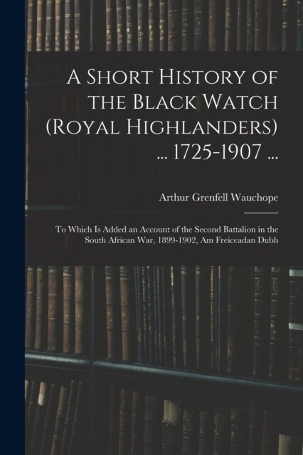 A Short History of the Black Watch (Royal Highlanders) ... 1725-1907 ...: To Which Is Added an Account of the Second Battalion in the South African Wa (Paperback)