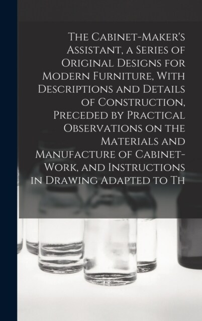 The Cabinet-Makers Assistant, a Series of Original Designs for Modern Furniture, With Descriptions and Details of Construction, Preceded by Practical (Hardcover)