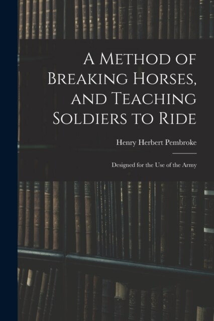A Method of Breaking Horses, and Teaching Soldiers to Ride: Designed for the Use of the Army (Paperback)