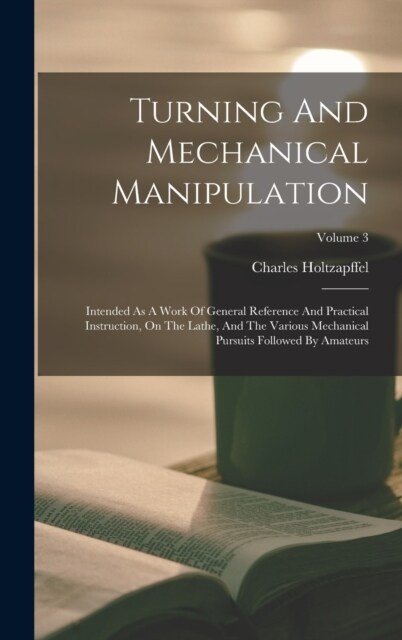 Turning And Mechanical Manipulation: Intended As A Work Of General Reference And Practical Instruction, On The Lathe, And The Various Mechanical Pursu (Hardcover)