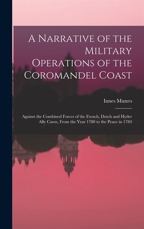A Narrative of the Military Operations of the Coromandel Coast: Against the Combined Forces of the French, Dutch and Hyder Ally Cawn, From the Year 17 (Hardcover)