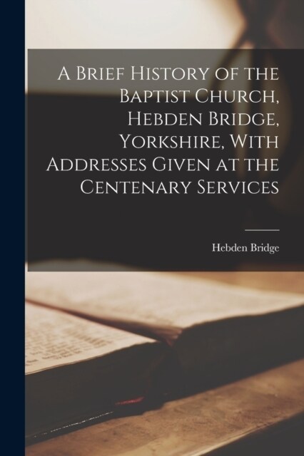 A Brief History of the Baptist Church, Hebden Bridge, Yorkshire, With Addresses Given at the Centenary Services (Paperback)