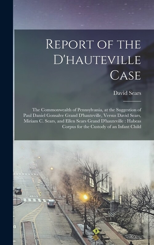 Report of the Dhauteville Case: The Commonwealth of Pennsylvania, at the Suggestion of Paul Daniel Gonsalve Grand Dhauteville, Versus David Sears, M (Hardcover)