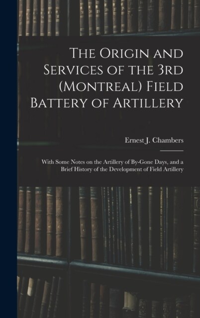 The Origin and Services of the 3rd (Montreal) Field Battery of Artillery: With Some Notes on the Artillery of By-gone Days, and a Brief History of the (Hardcover)