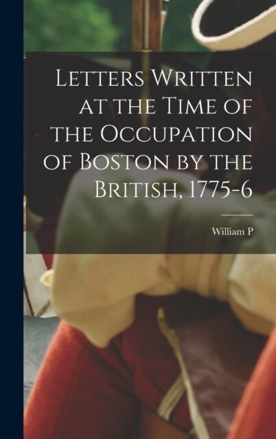 Letters Written at the Time of the Occupation of Boston by the British, 1775-6 (Hardcover)