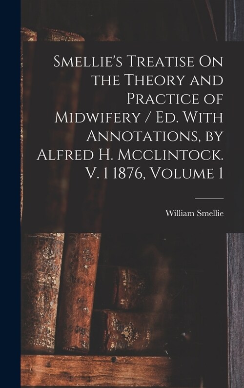 Smellies Treatise On the Theory and Practice of Midwifery / Ed. With Annotations, by Alfred H. Mcclintock. V. 1 1876, Volume 1 (Hardcover)