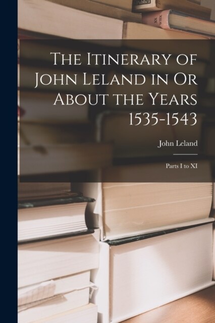 The Itinerary of John Leland in Or About the Years 1535-1543: Parts I to XI (Paperback)