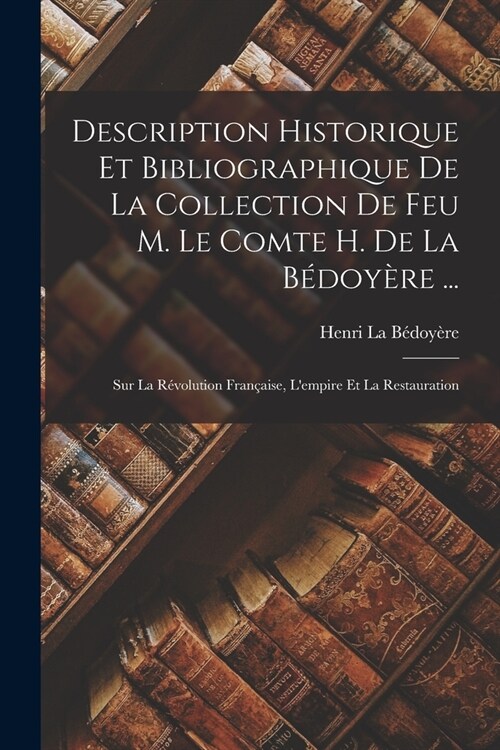 Description Historique Et Bibliographique De La Collection De Feu M. Le Comte H. De La B?oy?e ...: Sur La R?olution Fran?ise, Lempire Et La Resta (Paperback)