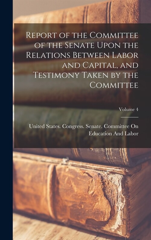 Report of the Committee of the Senate Upon the Relations Between Labor and Capital, and Testimony Taken by the Committee; Volume 4 (Hardcover)