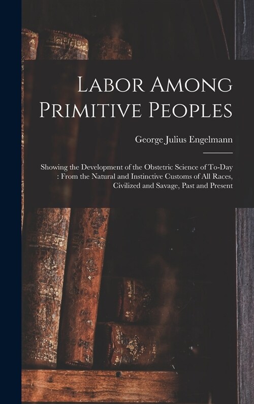 Labor Among Primitive Peoples: Showing the Development of the Obstetric Science of To-Day: From the Natural and Instinctive Customs of All Races, Civ (Hardcover)